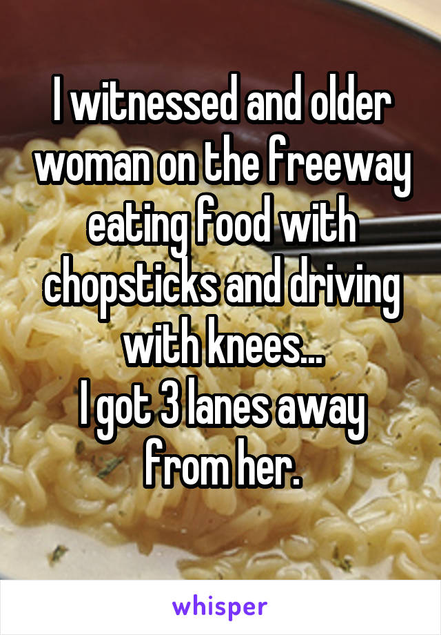 I witnessed and older woman on the freeway eating food with chopsticks and driving with knees...
I got 3 lanes away from her.
