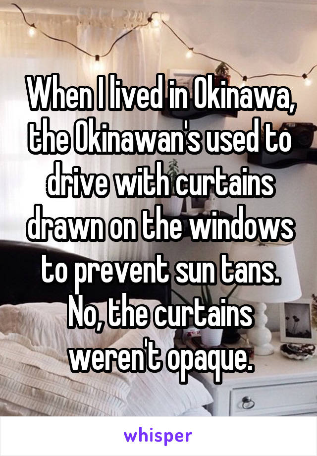 When I lived in Okinawa, the Okinawan's used to drive with curtains drawn on the windows to prevent sun tans. No, the curtains weren't opaque.