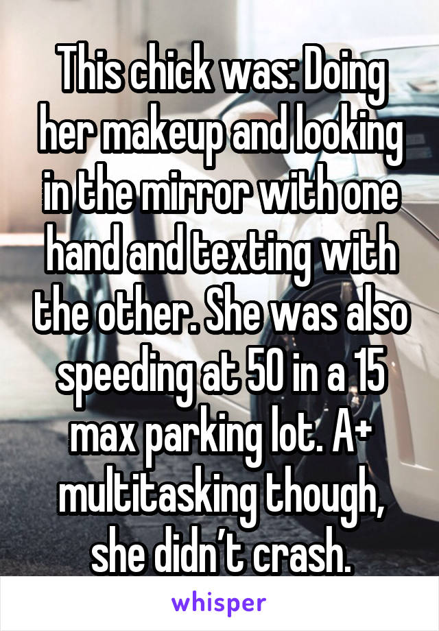 This chick was: Doing her makeup and looking in the mirror with one hand and texting with the other. She was also speeding at 50 in a 15 max parking lot. A+ multitasking though, she didn’t crash.