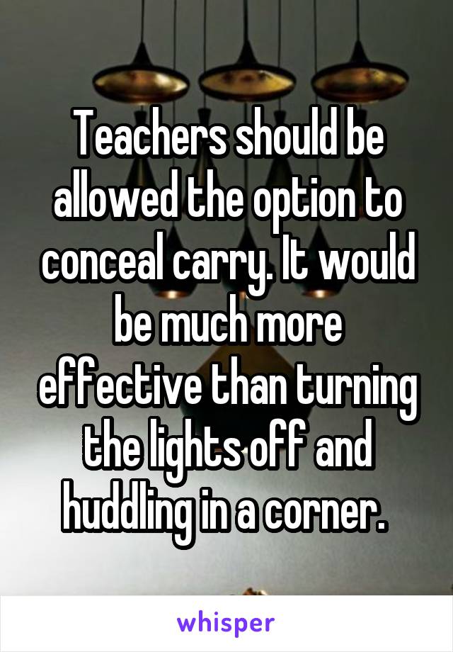 Teachers should be allowed the option to conceal carry. It would be much more effective than turning the lights off and huddling in a corner. 