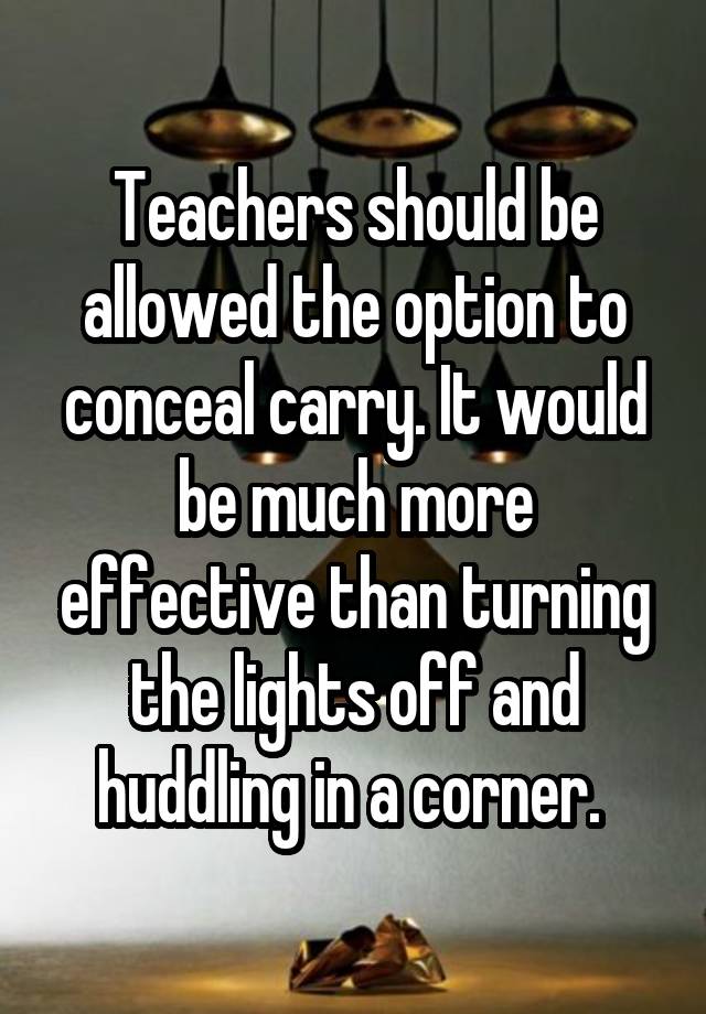 Teachers should be allowed the option to conceal carry. It would be much more effective than turning the lights off and huddling in a corner. 