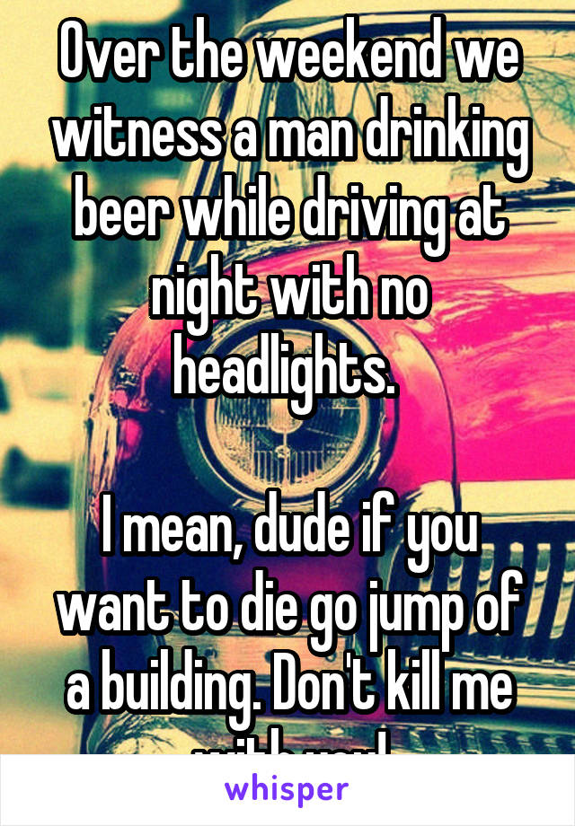 Over the weekend we witness a man drinking beer while driving at night with no headlights. 

I mean, dude if you want to die go jump of a building. Don't kill me with you!