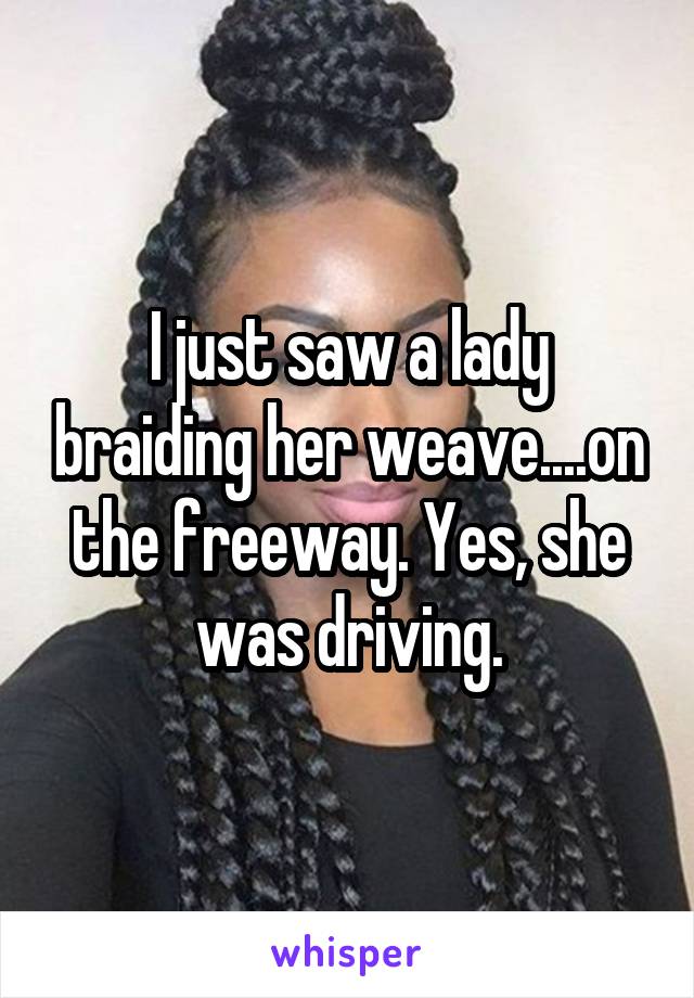 I just saw a lady braiding her weave....on the freeway. Yes, she was driving.