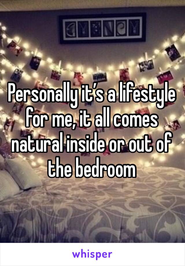 Personally it’s a lifestyle for me, it all comes natural inside or out of the bedroom 