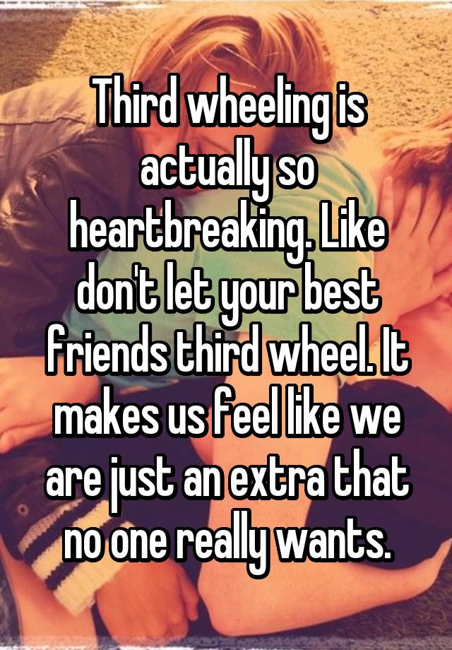 Third wheeling is actually so heartbreaking. Like don't let your best friends third wheel. It makes us feel like we are just an extra that no one really wants.