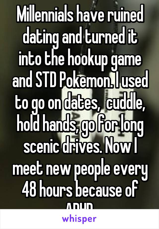 Millennials have ruined dating and turned it into the hookup game and STD Pokemon. I used to go on dates,  cuddle, hold hands, go for long scenic drives. Now I meet new people every 48 hours because of ADHD.