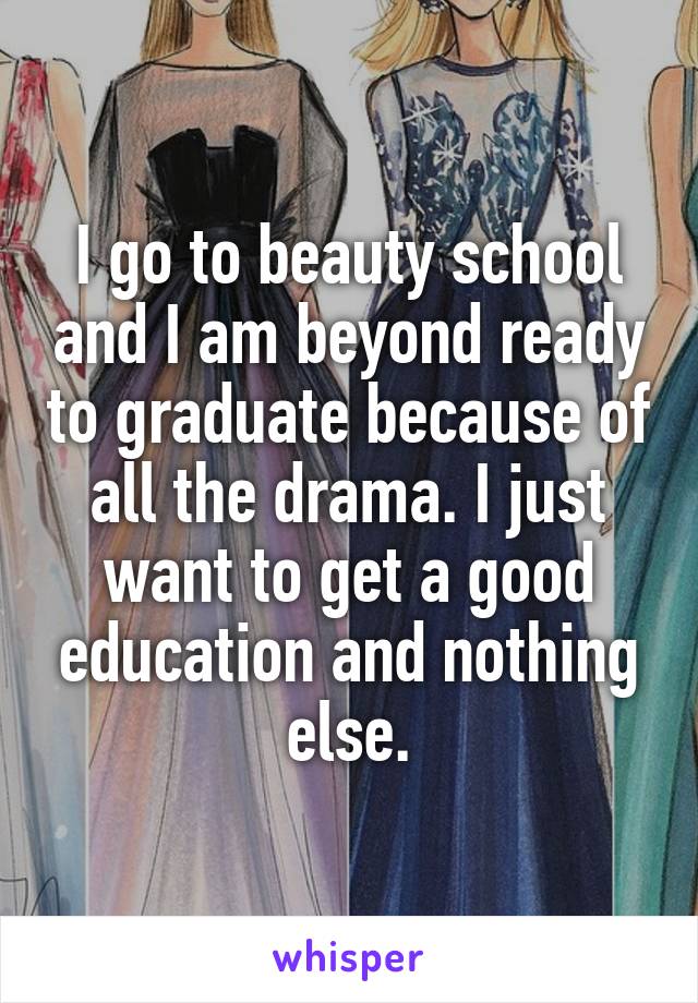I go to beauty school and I am beyond ready to graduate because of all the drama. I just want to get a good education and nothing else.