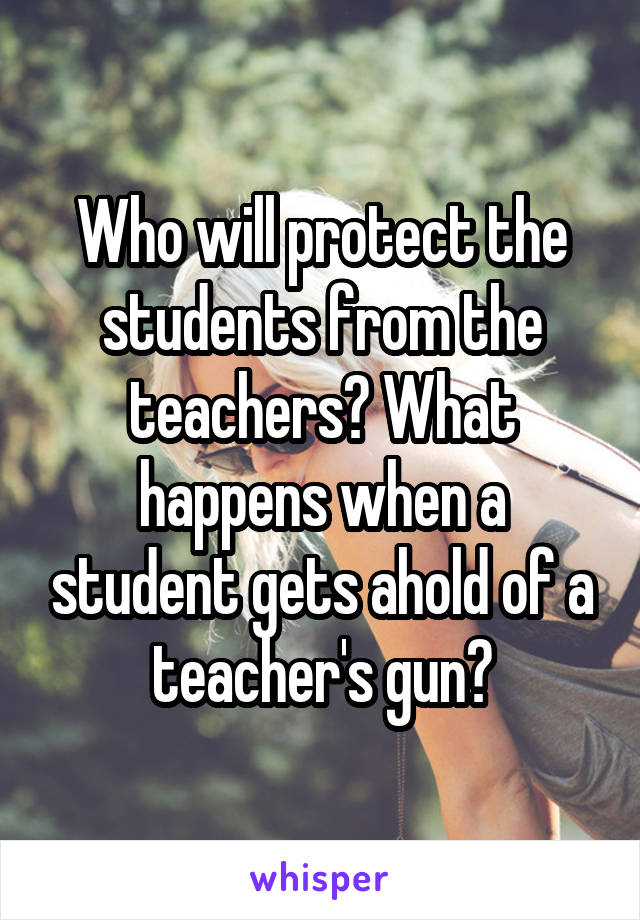 Who will protect the students from the teachers? What happens when a student gets ahold of a teacher's gun?