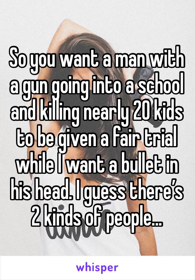 So you want a man with a gun going into a school and killing nearly 20 kids to be given a fair trial while I want a bullet in his head. I guess there’s 2 kinds of people...