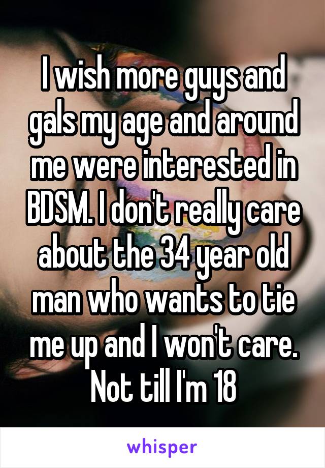 I wish more guys and gals my age and around me were interested in BDSM. I don't really care about the 34 year old man who wants to tie me up and I won't care. Not till I'm 18