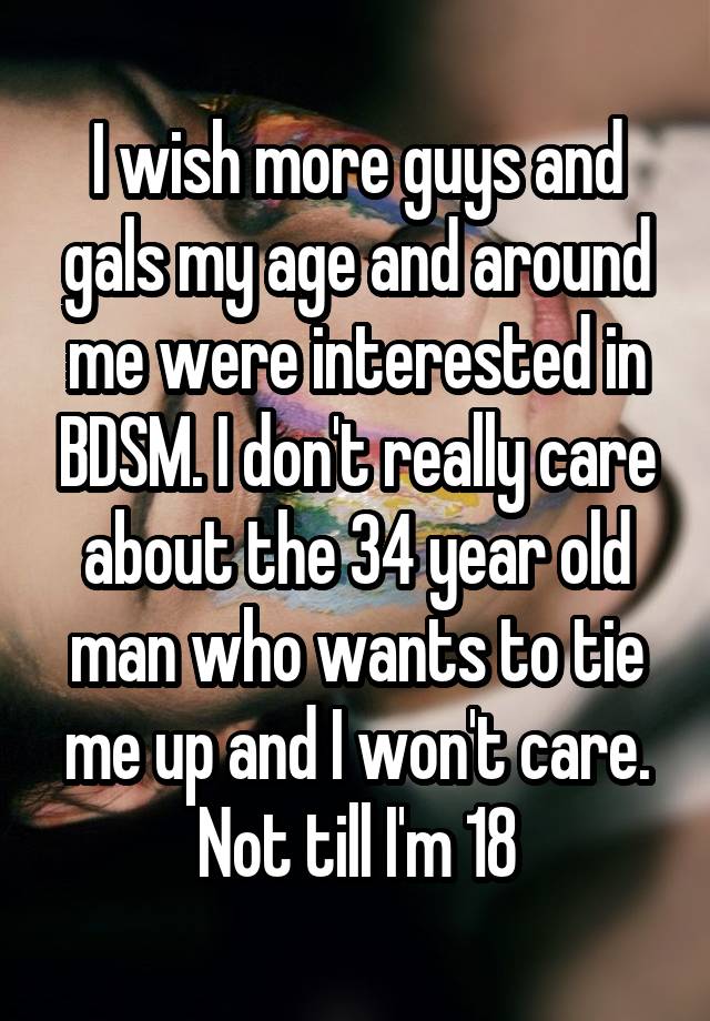 I wish more guys and gals my age and around me were interested in BDSM. I don't really care about the 34 year old man who wants to tie me up and I won't care. Not till I'm 18