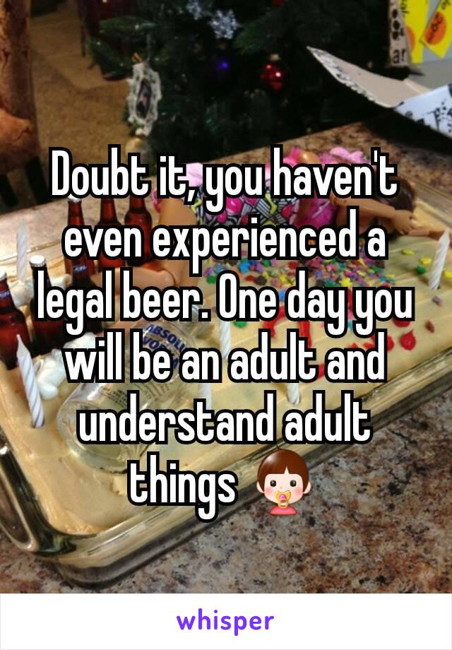 Doubt it, you haven't even experienced a legal beer. One day you will be an adult and understand adult things 👶