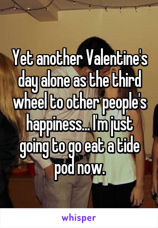 Yet another Valentine's day alone as the third wheel to other people's happiness... I'm just going to go eat a tide pod now.