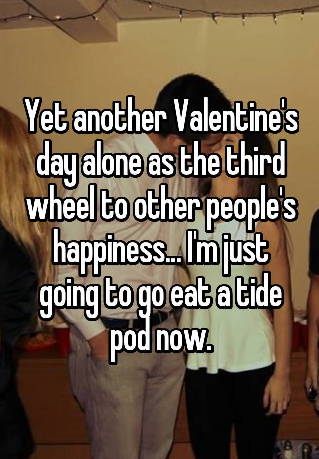 Yet another Valentine's day alone as the third wheel to other people's happiness... I'm just going to go eat a tide pod now.