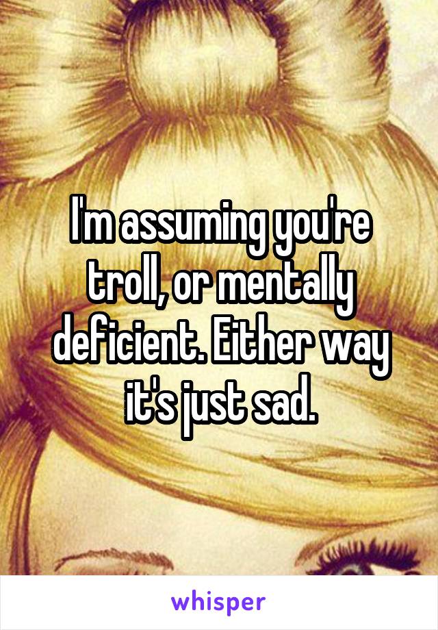 I'm assuming you're troll, or mentally deficient. Either way it's just sad.