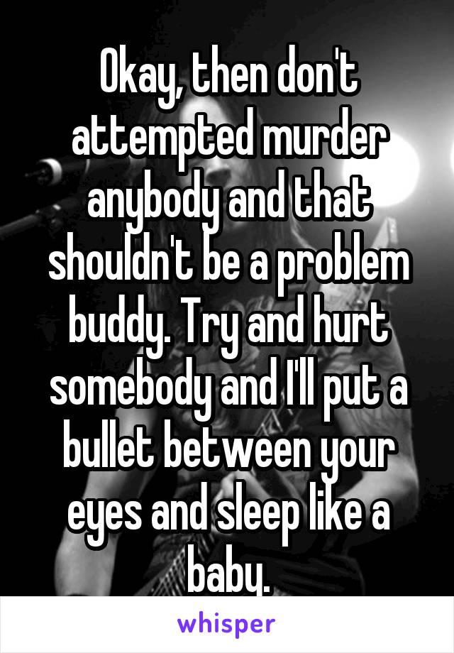 Okay, then don't attempted murder anybody and that shouldn't be a problem buddy. Try and hurt somebody and I'll put a bullet between your eyes and sleep like a baby.