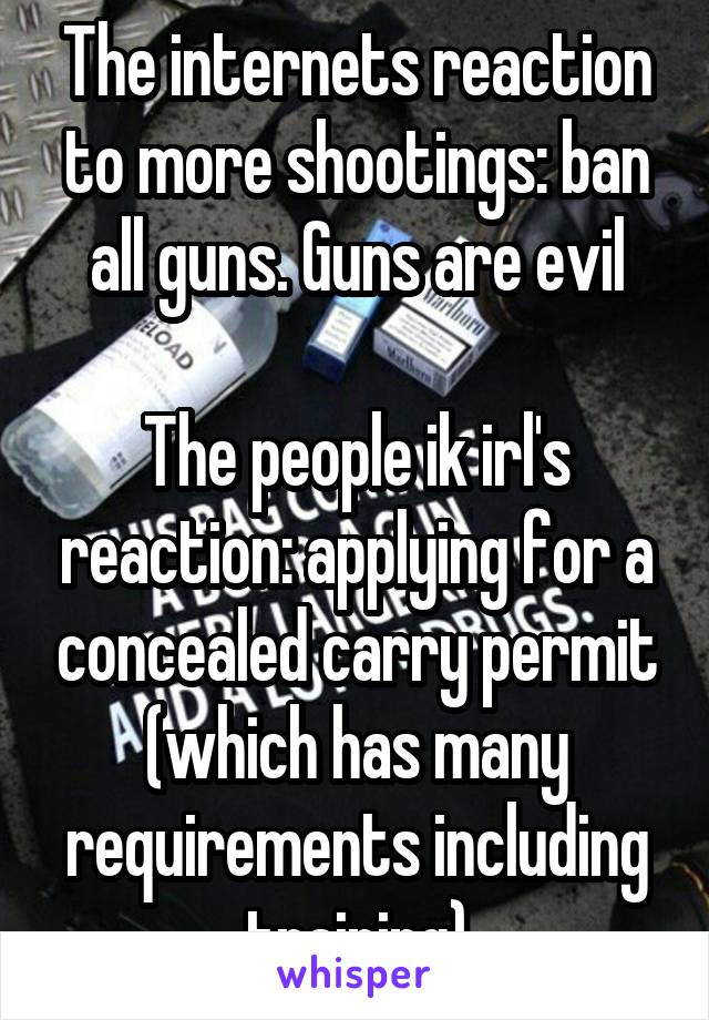 The internets reaction to more shootings: ban all guns. Guns are evil

The people ik irl's reaction: applying for a concealed carry permit (which has many requirements including training)