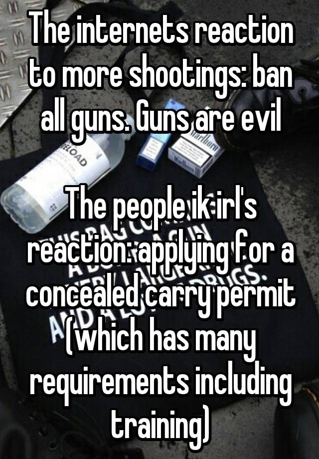 The internets reaction to more shootings: ban all guns. Guns are evil

The people ik irl's reaction: applying for a concealed carry permit (which has many requirements including training)