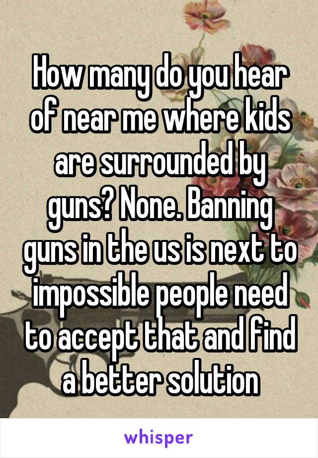 How many do you hear of near me where kids are surrounded by guns? None. Banning guns in the us is next to impossible people need to accept that and find a better solution