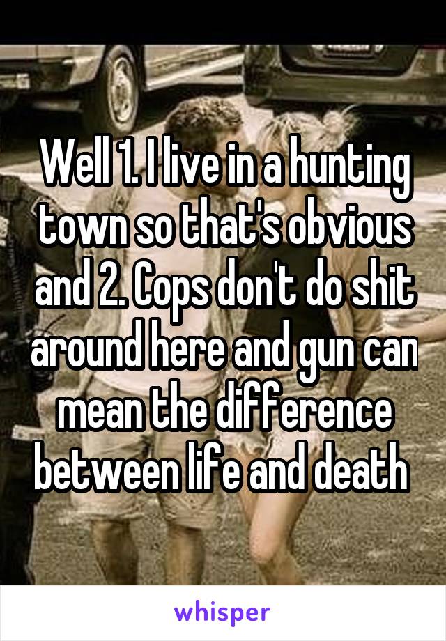 Well 1. I live in a hunting town so that's obvious and 2. Cops don't do shit around here and gun can mean the difference between life and death 