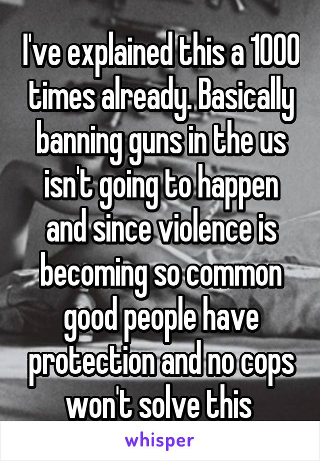 I've explained this a 1000 times already. Basically banning guns in the us isn't going to happen and since violence is becoming so common good people have protection and no cops won't solve this 