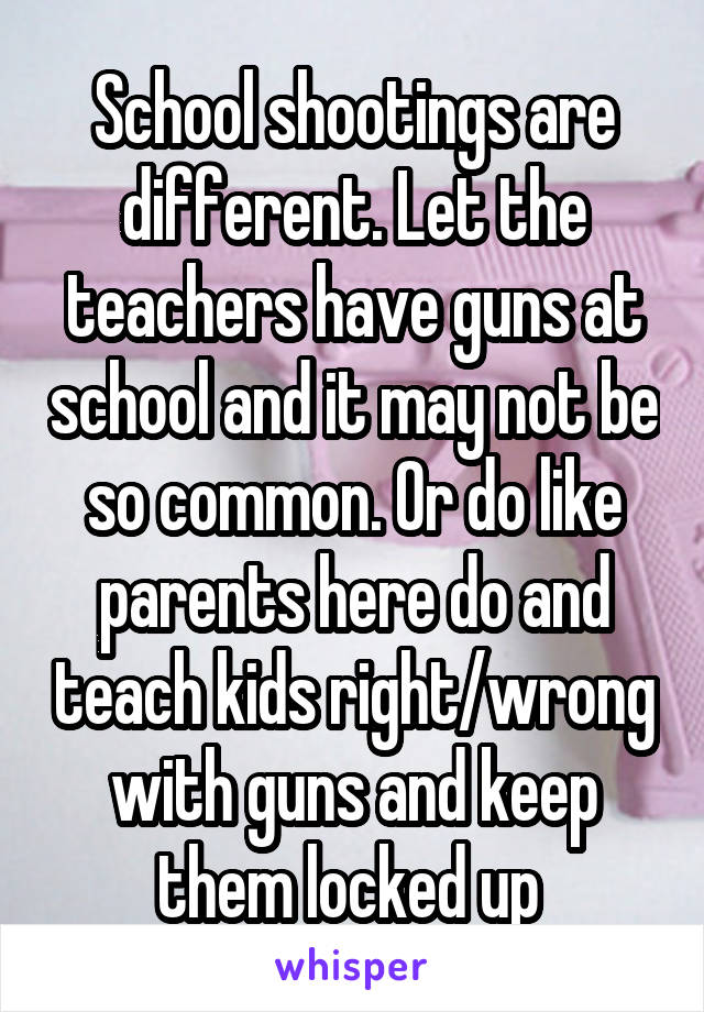 School shootings are different. Let the teachers have guns at school and it may not be so common. Or do like parents here do and teach kids right/wrong with guns and keep them locked up 