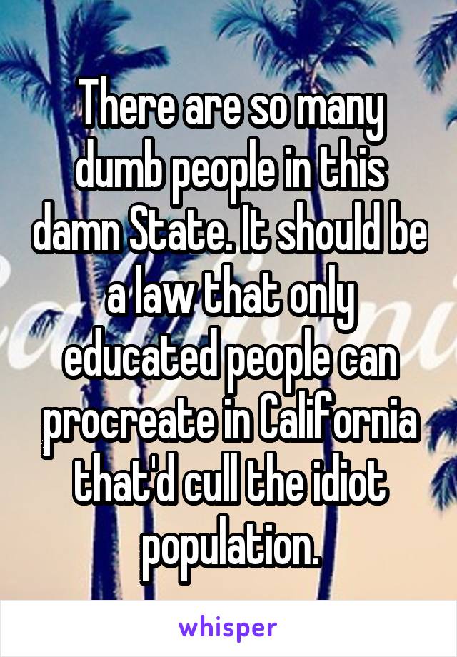 There are so many dumb people in this damn State. It should be a law that only educated people can procreate in California that'd cull the idiot population.