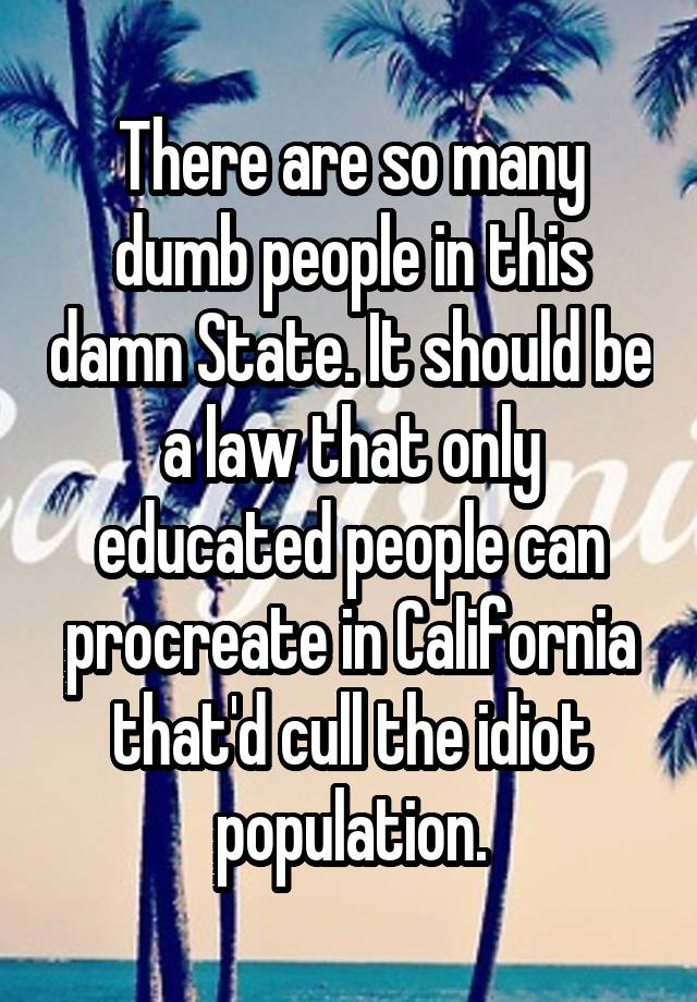 There are so many dumb people in this damn State. It should be a law that only educated people can procreate in California that'd cull the idiot population.