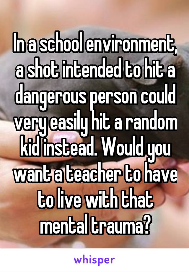 In a school environment, a shot intended to hit a dangerous person could very easily hit a random kid instead. Would you want a teacher to have to live with that mental trauma?