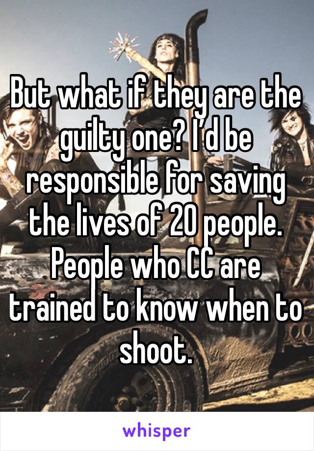 But what if they are the guilty one? I’d be responsible for saving the lives of 20 people. People who CC are trained to know when to shoot. 