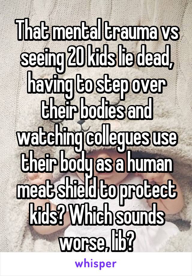 That mental trauma vs seeing 20 kids lie dead, having to step over their bodies and watching collegues use their body as a human meat shield to protect kids? Which sounds worse, lib?