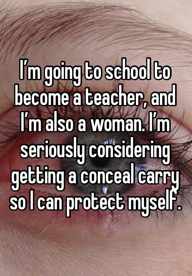 I’m going to school to become a teacher, and I’m also a woman. I’m seriously considering getting a conceal carry so I can protect myself. 