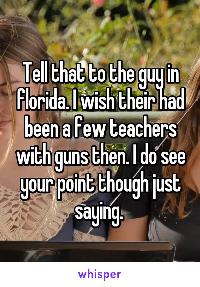 Tell that to the guy in florida. I wish their had been a few teachers with guns then. I do see your point though just saying. 