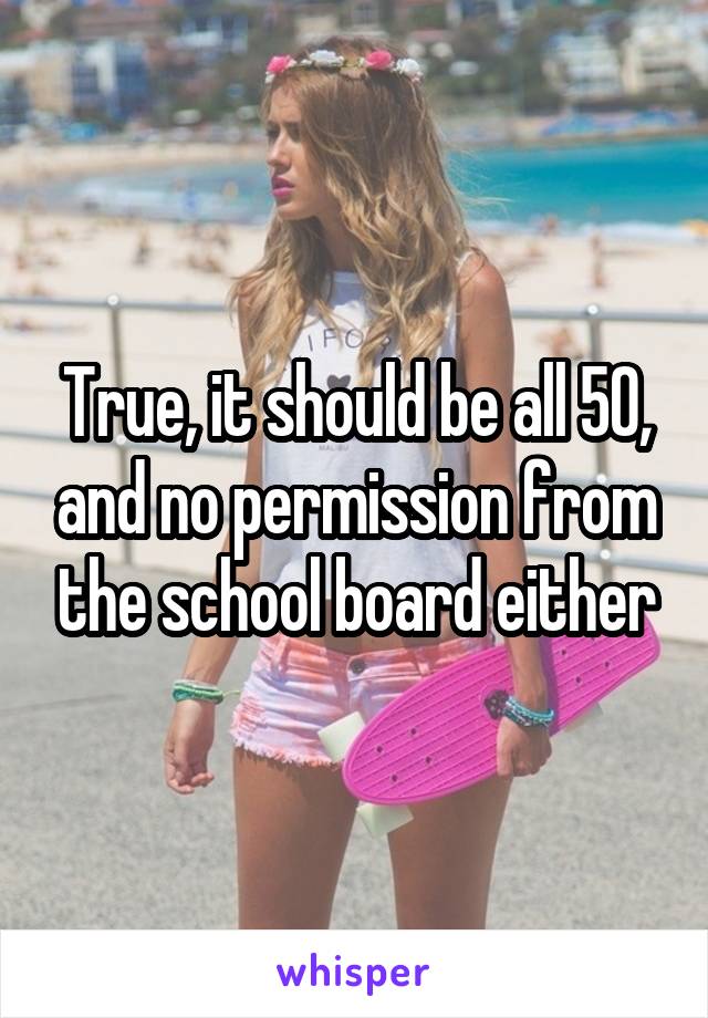 True, it should be all 50, and no permission from the school board either