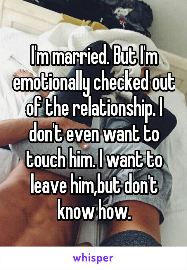 I'm married. But I'm emotionally checked out of the relationship. I don't even want to touch him. I want to leave him,but don't know how.