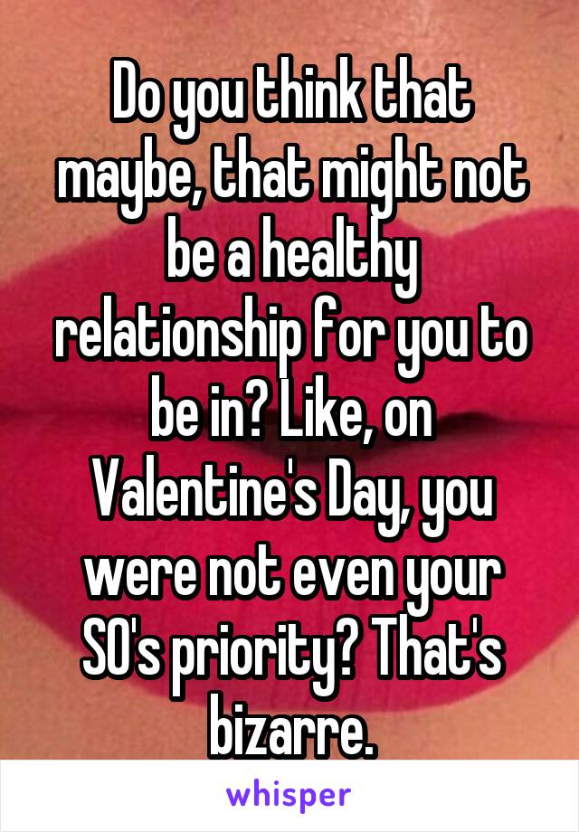 Do you think that maybe, that might not be a healthy relationship for you to be in? Like, on Valentine's Day, you were not even your SO's priority? That's bizarre.