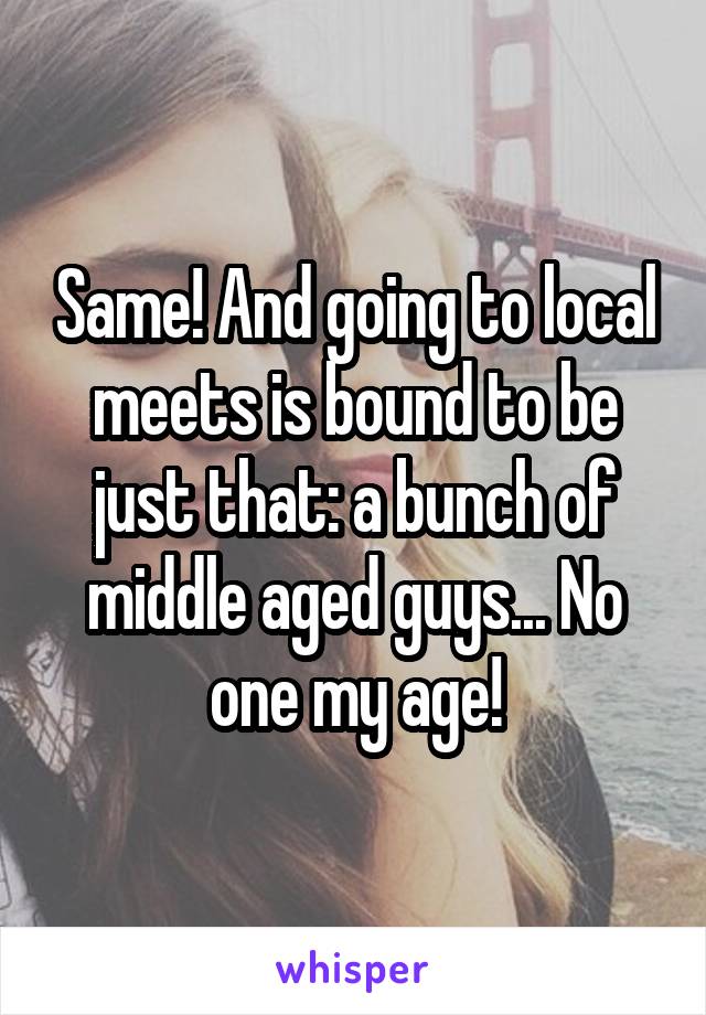 Same! And going to local meets is bound to be just that: a bunch of middle aged guys... No one my age!
