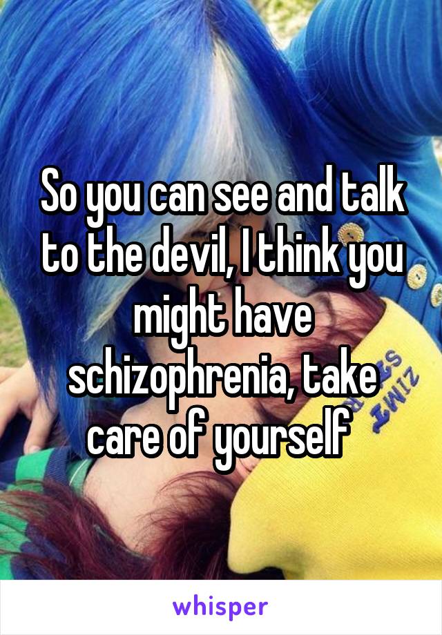 So you can see and talk to the devil, I think you might have schizophrenia, take care of yourself 