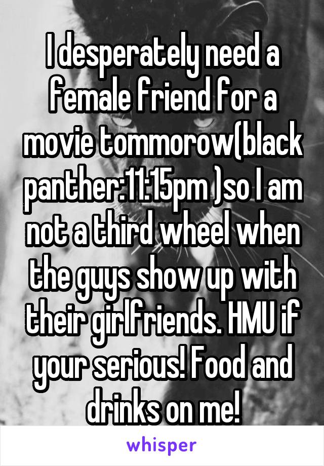 I desperately need a female friend for a movie tommorow(black panther:11:15pm )so I am not a third wheel when the guys show up with their girlfriends. HMU if your serious! Food and drinks on me!