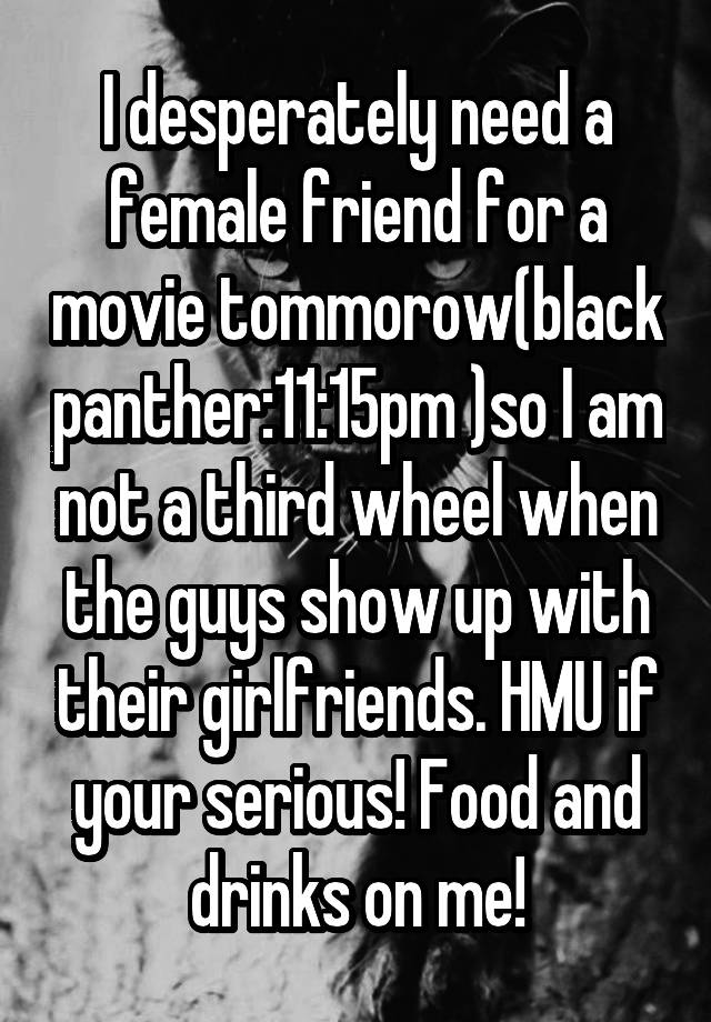 I desperately need a female friend for a movie tommorow(black panther:11:15pm )so I am not a third wheel when the guys show up with their girlfriends. HMU if your serious! Food and drinks on me!