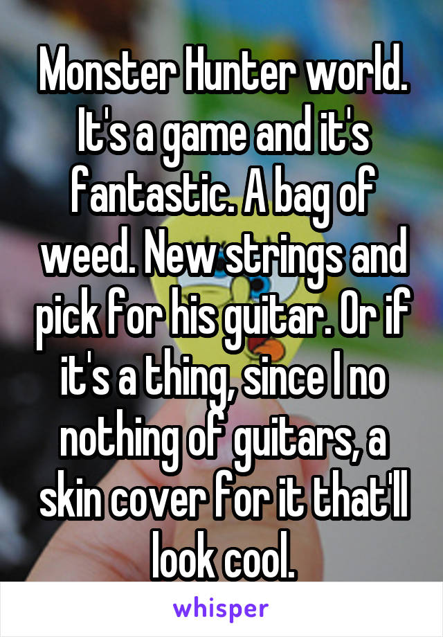 Monster Hunter world. It's a game and it's fantastic. A bag of weed. New strings and pick for his guitar. Or if it's a thing, since I no nothing of guitars, a skin cover for it that'll look cool.