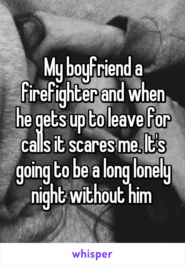 My boyfriend a firefighter and when he gets up to leave for calls it scares me. It's going to be a long lonely night without him 