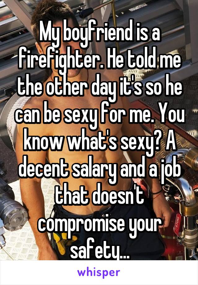 My boyfriend is a firefighter. He told me the other day it's so he can be sexy for me. You know what's sexy? A decent salary and a job that doesn't compromise your safety...