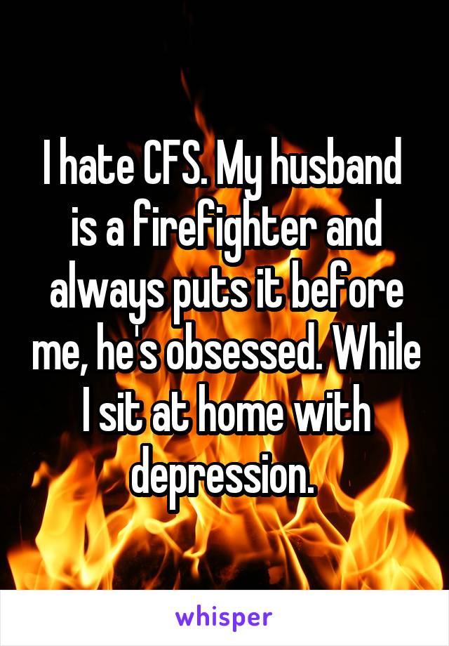 I hate CFS. My husband  is a firefighter and always puts it before me, he's obsessed. While I sit at home with depression. 