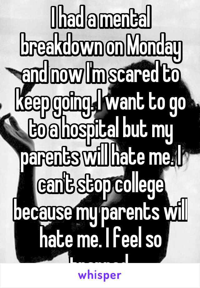 I had a mental breakdown on Monday and now I'm scared to keep going. I want to go to a hospital but my parents will hate me. I can't stop college because my parents will hate me. I feel so trapped.