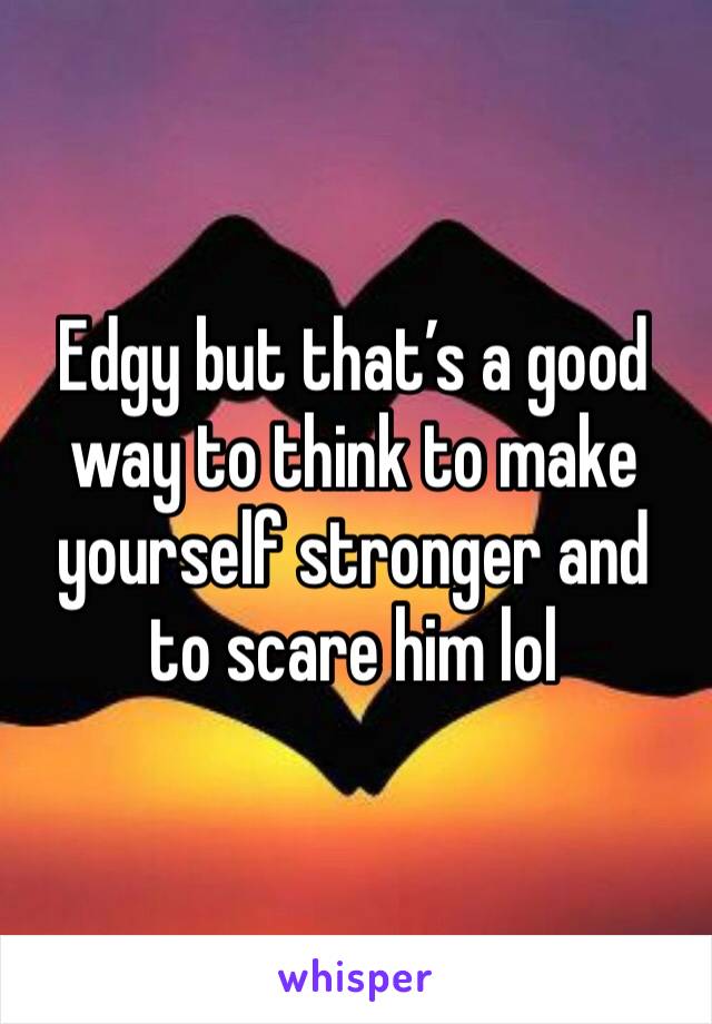 Edgy but that’s a good way to think to make yourself stronger and to scare him lol 