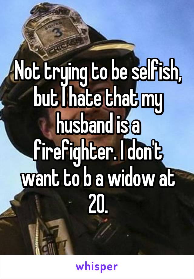 Not trying to be selfish, but I hate that my husband is a firefighter. I don't want to b a widow at 20.