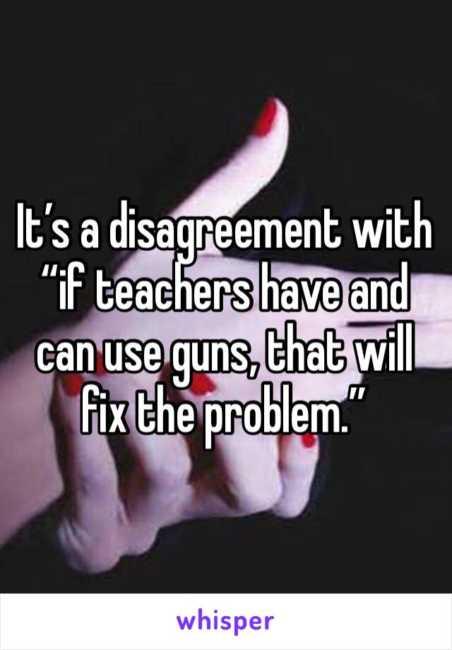 It’s a disagreement with “if teachers have and can use guns, that will fix the problem.”