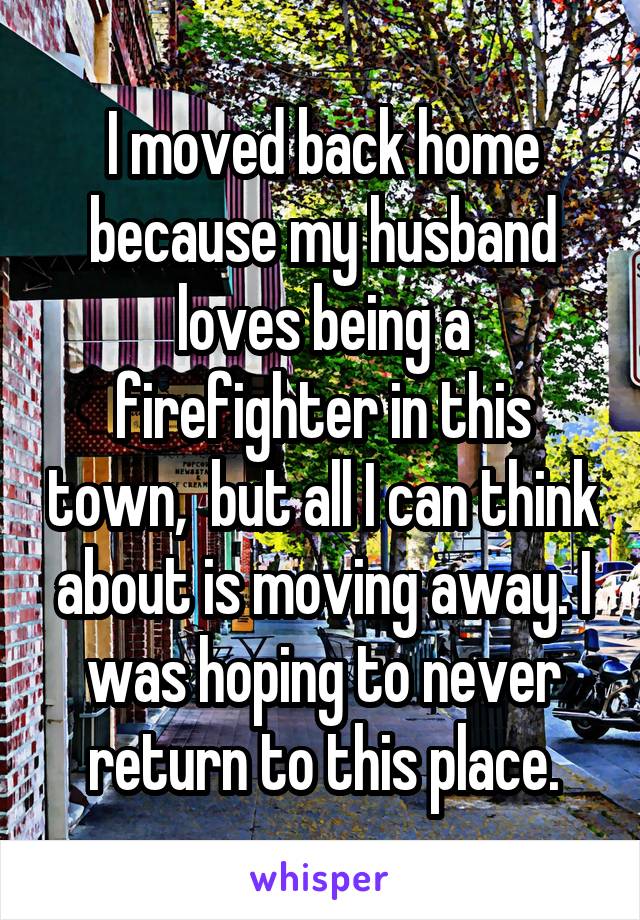 I moved back home because my husband loves being a firefighter in this town,  but all I can think about is moving away. I was hoping to never return to this place.
