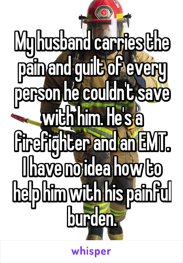 My husband carries the pain and guilt of every person he couldn't save with him. He's a firefighter and an EMT. I have no idea how to help him with his painful burden.